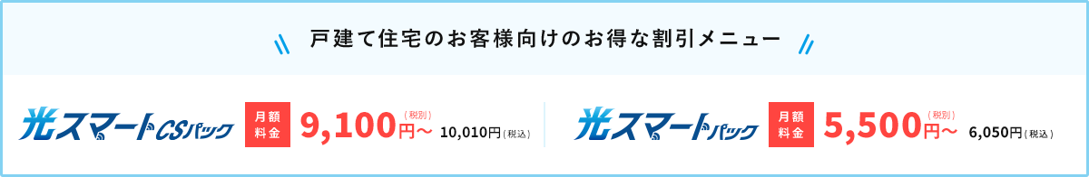 戸建て住宅のお客様向けのお得な割引メニュー 光スマートCSパック（月額料金税別8,800円〜、税込9,680円〜）・光スマートパック（月額料金税別5,500円〜、税込6,050円〜）の詳細はこちら