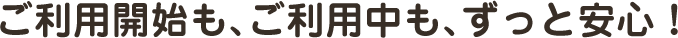 ご利用開始も､ご利用中も､ずっと安心！